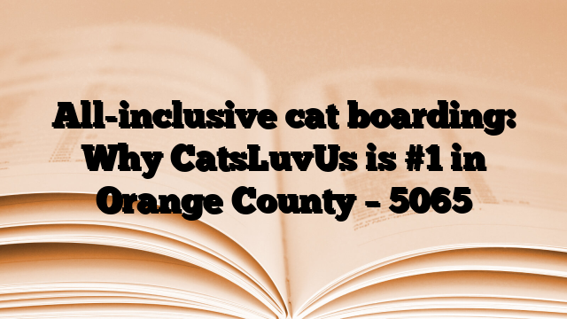 All-inclusive cat boarding: Why CatsLuvUs is #1 in Orange County