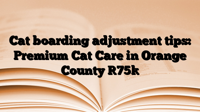 Cat boarding adjustment tips: Premium Cat Care in Orange County