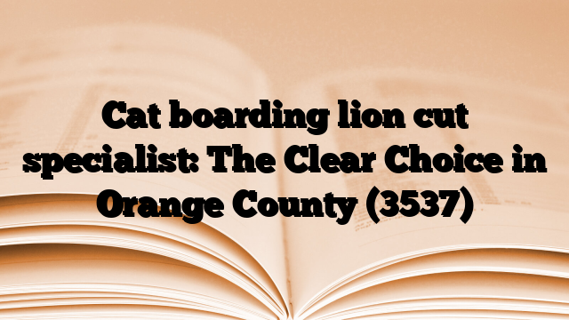 Cat boarding lion cut specialist: The Clear Choice in Orange County