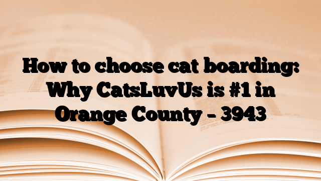 How to choose cat boarding: Why CatsLuvUs is #1 in Orange County