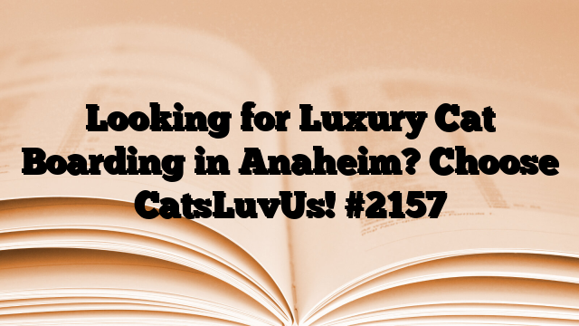 Looking for Luxury Cat Boarding in Anaheim? Choose CatsLuvUs!