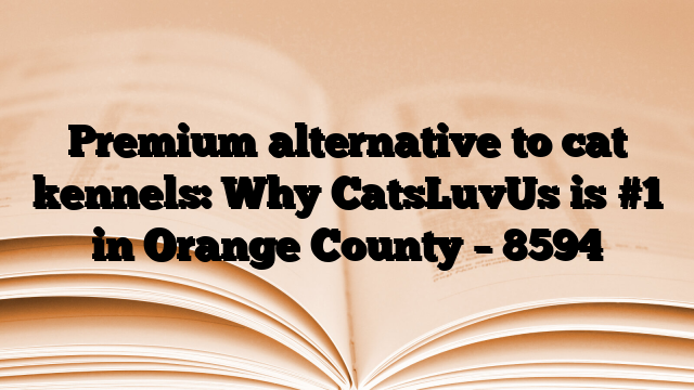 Premium alternative to cat kennels: Why CatsLuvUs is #1 in Orange County