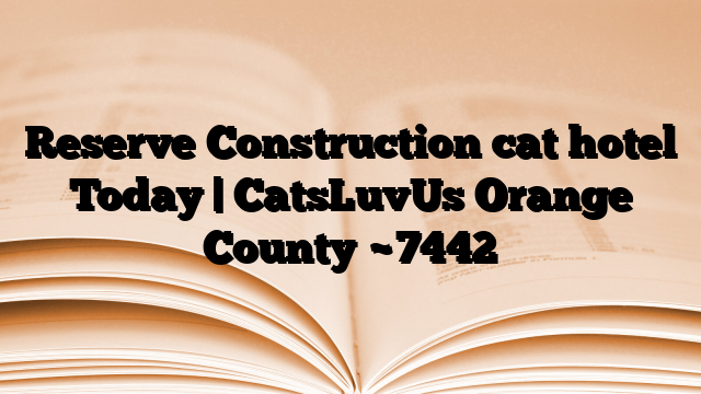 Reserve Construction cat hotel Today | CatsLuvUs Orange County