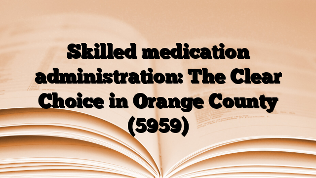 Skilled medication administration: The Clear Choice in Orange County