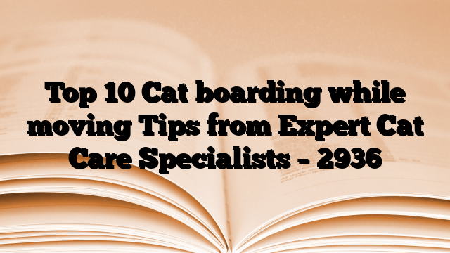 Top 10 Cat boarding while moving Tips from Expert Cat Care Specialists